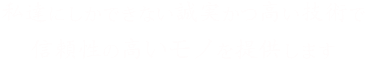誠実かつ高い技術で信頼性の高いモノを提供します。